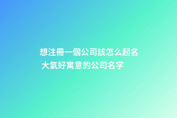 想注冊一個公司該怎么起名 大氣好寓意的公司名字